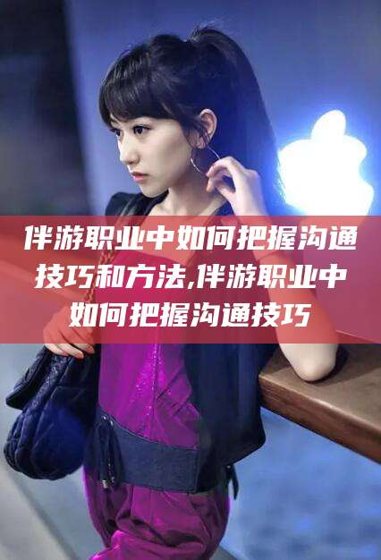 伊犁伴游职业中如何把握沟通技巧和方法,伴游职业中如何把握沟通技巧
