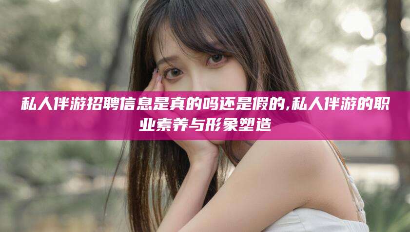 伊犁私人伴游招聘信息是真的吗还是假的,私人伴游的职业素养与形象塑造