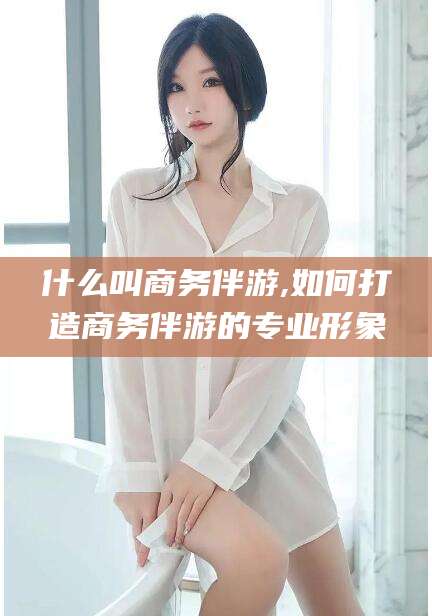 伊犁什么叫商务伴游,如何打造商务伴游的专业形象