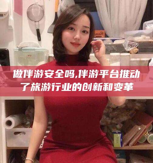伊犁做伴游安全吗,伴游平台推动了旅游行业的创新和变革