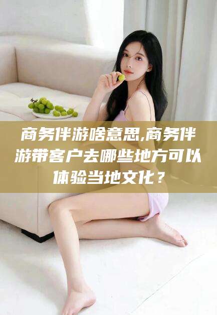 伊犁商务伴游啥意思,商务伴游带客户去哪些地方可以体验当地文化？