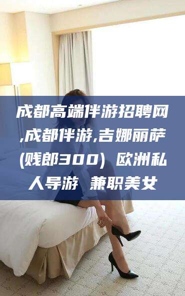 伊犁成都高端伴游招聘网,成都伴游,吉娜丽萨(贱郎300) 欧洲私人导游 兼职美女
