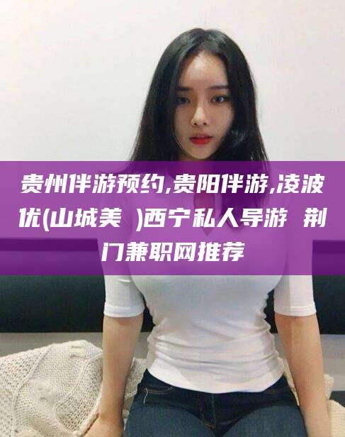 伊犁贵州伴游预约,贵阳伴游,凌波优(山城美姫)西宁私人导游 荆门兼职网推荐