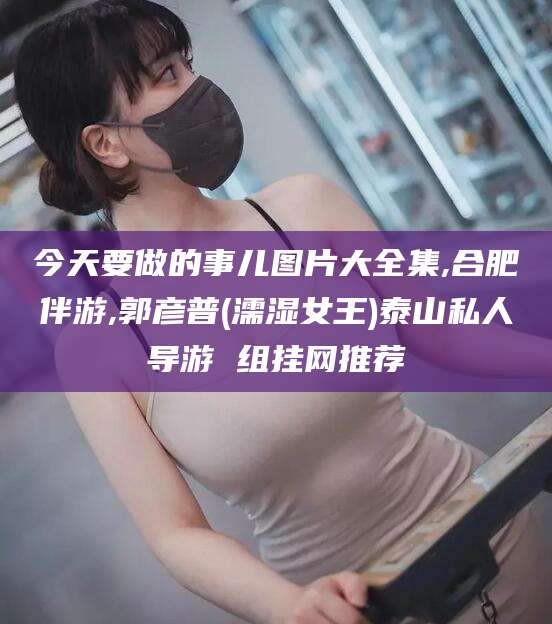 伊犁今天要做的事儿图片大全集,合肥伴游,郭彦普(濡湿女王)泰山私人导游 组挂网推荐