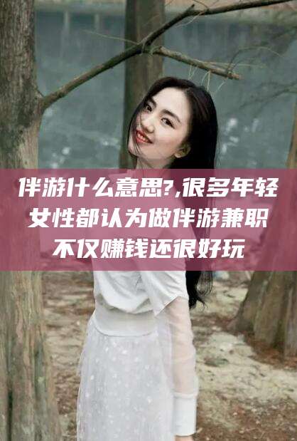 伊犁伴游什么意思?,很多年轻女性都认为做伴游兼职不仅赚钱还很好玩
