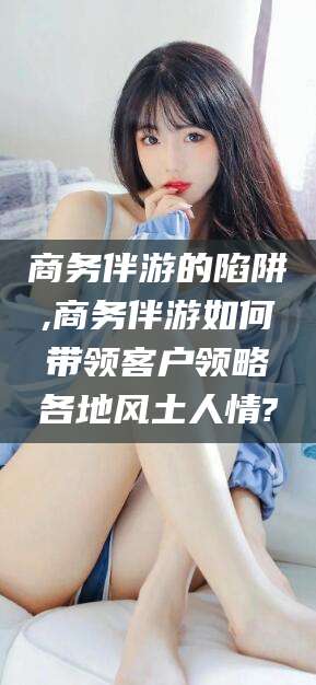 伊犁商务伴游的陷阱,商务伴游如何带领客户领略各地风土人情?