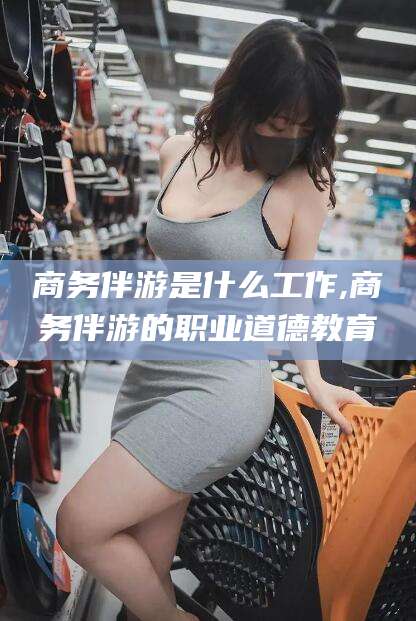 伊犁商务伴游是什么工作,商务伴游的职业道德教育