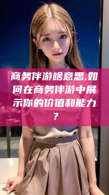 伊犁商务伴游啥意思,如何在商务伴游中展示你的价值和能力？