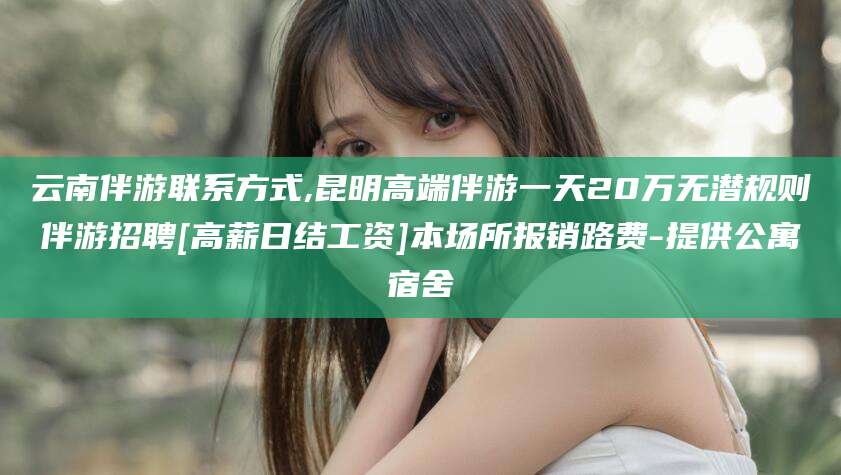伊犁云南伴游联系方式,昆明高端伴游一天20万无潜规则伴游招聘[高薪日结工资]本场所报销路费-提供公寓宿舍