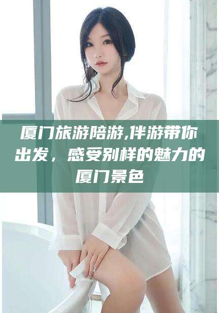 伊犁厦门旅游陪游,伴游带你出发，感受别样的魅力的厦门景色