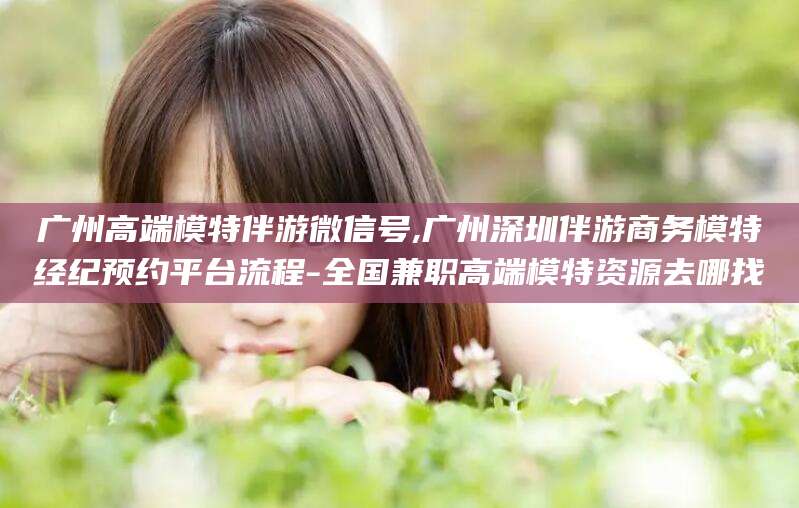 伊犁广州高端模特伴游微信号,广州深圳伴游商务模特经纪预约平台流程-全国兼职高端模特资源去哪找