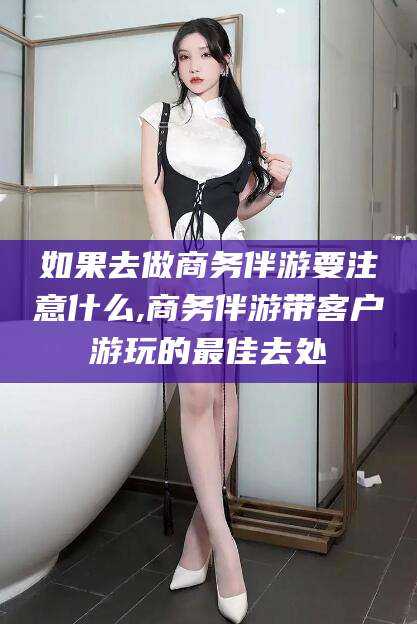 如果去做商务伴游要注意什么,商务伴游带客户游玩的最佳去处