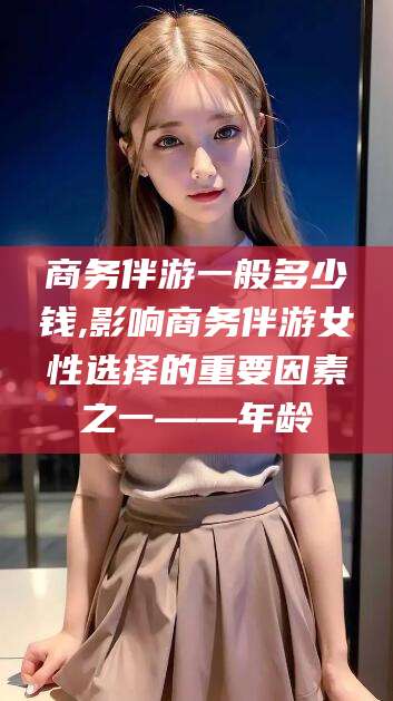 伊犁商务伴游一般多少钱,影响商务伴游女性选择的重要因素之一——年龄