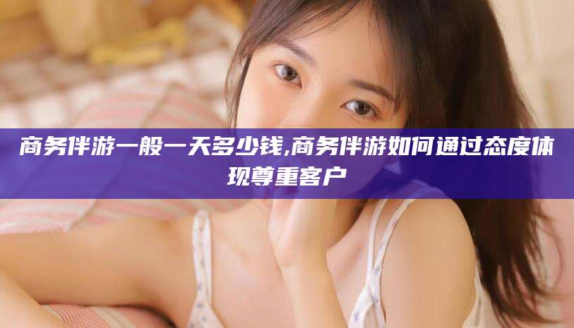 伊犁商务伴游一般一天多少钱,商务伴游如何通过态度体现尊重客户